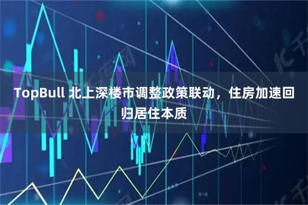 TopBull 北上深楼市调整政策联动，住房加速回归居住本质
