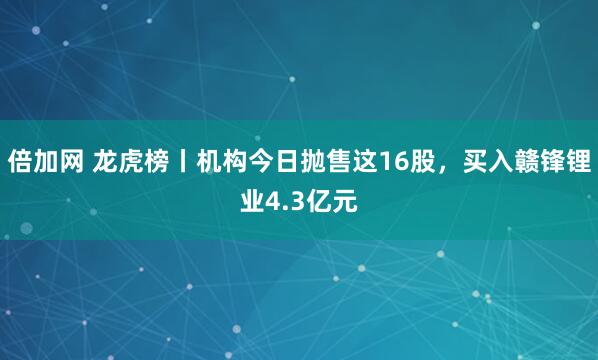 倍加网 龙虎榜丨机构今日抛售这16股，买入赣锋锂业4.3亿元