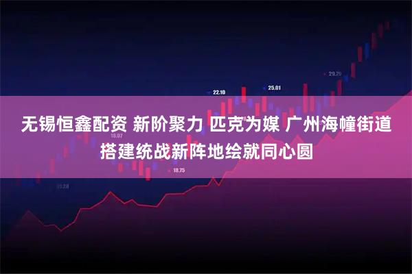 无锡恒鑫配资 新阶聚力 匹克为媒 广州海幢街道搭建统战新阵地绘就同心圆