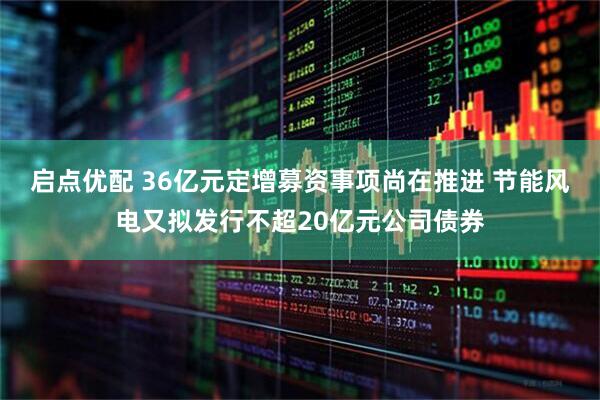 启点优配 36亿元定增募资事项尚在推进 节能风电又拟发行不超20亿元公司债券