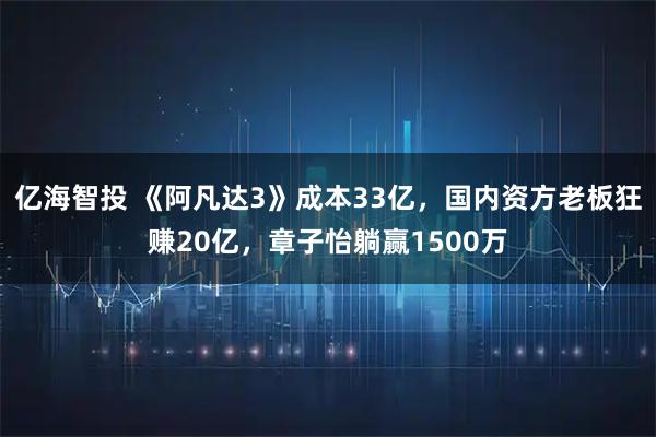 亿海智投 《阿凡达3》成本33亿，国内资方老板狂赚20亿，章子怡躺赢1500万