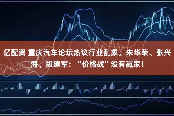 亿配资 重庆汽车论坛热议行业乱象，朱华荣、张兴海、段建军：“价格战”没有赢家！