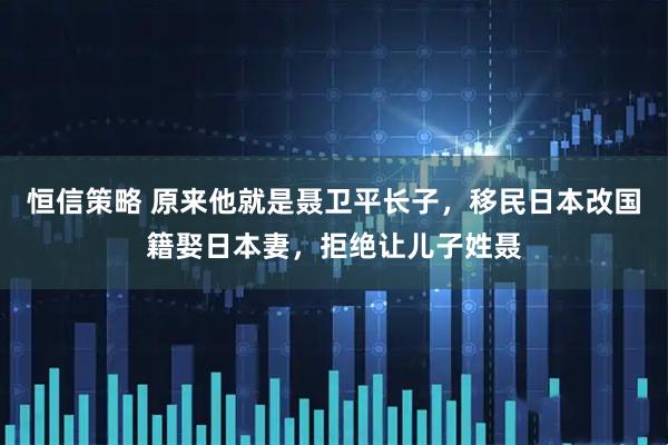 恒信策略 原来他就是聂卫平长子，移民日本改国籍娶日本妻，拒绝让儿子姓聂