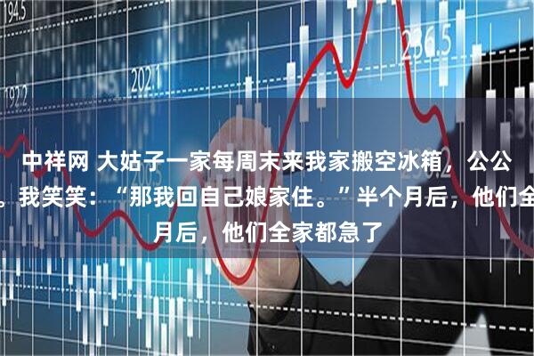 中祥网 大姑子一家每周末来我家搬空冰箱，公公怪我计较。我笑笑：“那我回自己娘家住。”半个月后，他们全家都急了