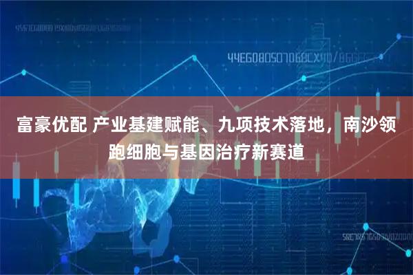 富豪优配 产业基建赋能、九项技术落地，南沙领跑细胞与基因治疗新赛道