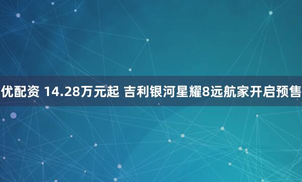 优配资 14.28万元起 吉利银河星耀8远航家开启预售