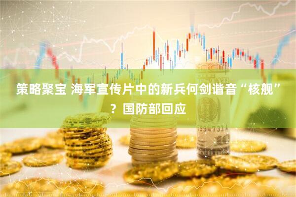 策略聚宝 海军宣传片中的新兵何剑谐音“核舰”？国防部回应
