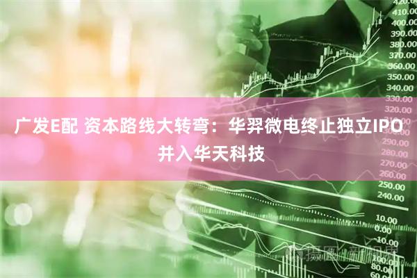 广发E配 资本路线大转弯：华羿微电终止独立IPO 并入华天科技