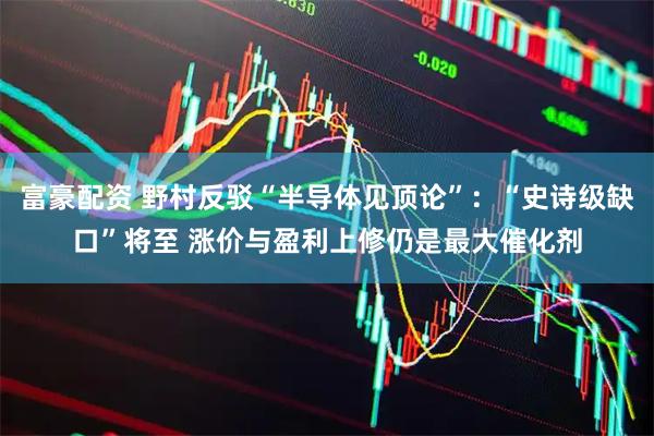 富豪配资 野村反驳“半导体见顶论”：“史诗级缺口”将至 涨价与盈利上修仍是最大催化剂