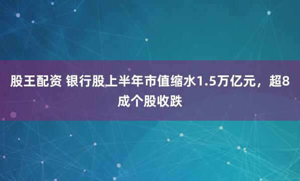 股王配资 银行股上半年市值缩水1.5万亿元，超8成个股收跌