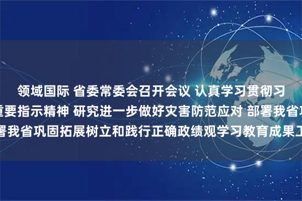领域国际 省委常委会召开会议 认真学习贯彻习近平总书记重要讲话重要指示精神 研究进一步做好灾害防范应对 部署我省巩固拓展树立和践行正确政绩观学习教育成果工作 黄坤明主持会议